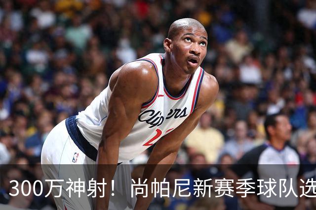 300万神射！尚帕尼新赛季球队选项 马刺可提供起薪2100万续约合同